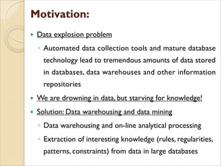  Data explosion problem
◦ Automated data collection tools and mature database
technology lead to tremendous amounts of data stored
in databases, data warehouses and other information
repositories
 We are drowning in data, but starving for knowledge!
 Solution: Data warehousing and data mining
◦ Data warehousing and on-line analytical processing
◦ Extraction of interesting knowledge (rules, regularities,
patterns, constraints) from data in large databases
 