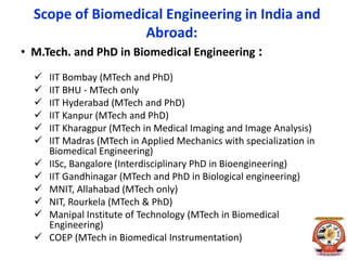 Scope of Biomedical Engineering in India and
Abroad:
• M.Tech. and PhD in Biomedical Engineering :
 IIT Bombay (MTech and PhD)
 IIT BHU - MTech only
 IIT Hyderabad (MTech and PhD)
 IIT Kanpur (MTech and PhD)
 IIT Kharagpur (MTech in Medical Imaging and Image Analysis)
 IIT Madras (MTech in Applied Mechanics with specialization in
Biomedical Engineering)
 IISc, Bangalore (Interdisciplinary PhD in Bioengineering)
 IIT Gandhinagar (MTech and PhD in Biological engineering)
 MNIT, Allahabad (MTech only)
 NIT, Rourkela (MTech & PhD)
 Manipal Institute of Technology (MTech in Biomedical
Engineering)
 COEP (MTech in Biomedical Instrumentation)
 