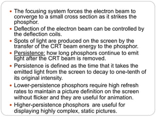 12
 The focusing system forces the electron beam to
converge to a small cross section as it strikes the
phosphor.
 Deflection of the electron beam can be controlled by
the deflection coils.
 Spots of light are produced on the screen by the
transfer of the CRT beam energy to the phosphor.
 Persistence: how long phosphors continue to emit
light after the CRT beam is removed.
 Persistence is defined as the time that it takes the
emitted light from the screen to decay to one-tenth of
its original intensity.
 Lower-persistence phosphors require high refresh
rates to maintain a picture definition on the screen
without flicker and they are useful for animation.
 Higher-persistence phosphors are useful for
displaying highly complex, static pictures.
 