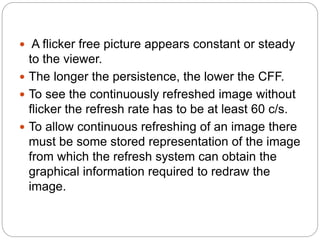 14
 A flicker free picture appears constant or steady
to the viewer.
 The longer the persistence, the lower the CFF.
 To see the continuously refreshed image without
flicker the refresh rate has to be at least 60 c/s.
 To allow continuous refreshing of an image there
must be some stored representation of the image
from which the refresh system can obtain the
graphical information required to redraw the
image.
 