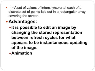 15
 => A set of values of intensity/color at each of a
discrete set of points laid out in a rectangular array
covering the screen.
Advantages:
It is possible to edit an image by
changing the stored representation
between refresh cycles for what
appears to be instantaneous updating
of the image.
Animation
 