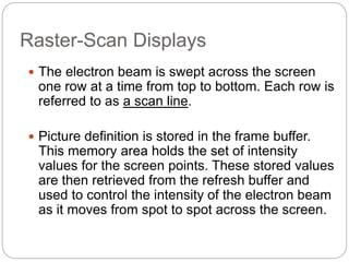 17
Raster-Scan Displays
 The electron beam is swept across the screen
one row at a time from top to bottom. Each row is
referred to as a scan line.
 Picture definition is stored in the frame buffer.
This memory area holds the set of intensity
values for the screen points. These stored values
are then retrieved from the refresh buffer and
used to control the intensity of the electron beam
as it moves from spot to spot across the screen.
 
