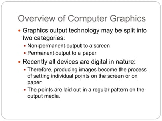 Overview of Computer Graphics
2
 Graphics output technology may be split into
two categories:
 Non-permanent output to a screen
 Permanent output to a paper
 Recently all devices are digital in nature:
 Therefore, producing images become the process
of setting individual points on the screen or on
paper
 The points are laid out in a regular pattern on the
output media.
 