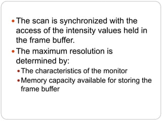 20
The scan is synchronized with the
access of the intensity values held in
the frame buffer.
The maximum resolution is
determined by:
The characteristics of the monitor
Memory capacity available for storing the
frame buffer
 