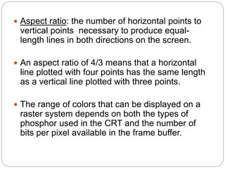 21
 Aspect ratio: the number of horizontal points to
vertical points necessary to produce equal-
length lines in both directions on the screen.
 An aspect ratio of 4/3 means that a horizontal
line plotted with four points has the same length
as a vertical line plotted with three points.
 The range of colors that can be displayed on a
raster system depends on both the types of
phosphor used in the CRT and the number of
bits per pixel available in the frame buffer.
 