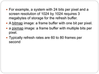 22
 For example, a system with 24 bits per pixel and a
screen resolution of 1024 by 1024 requires 3
megabytes of storage for the refresh buffer.
 A bitmap image: a frame buffer with one bit per pixel.
 a pixmap image: a frame buffer with multiple bits per
pixel.
 Typically refresh rates are 60 to 80 frames per
second
 