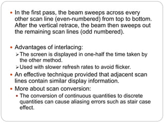 24
 In the first pass, the beam sweeps across every
other scan line (even-numbered) from top to bottom.
After the vertical retrace, the beam then sweeps out
the remaining scan lines (odd numbered).
 Advantages of interlacing:
The screen is displayed in one-half the time taken by
the other method.
Used with slower refresh rates to avoid flicker.
 An effective technique provided that adjacent scan
lines contain similar display information.
 More about scan conversion:
 The conversion of continuous quantities to discrete
quantities can cause aliasing errors such as stair case
effect.
 