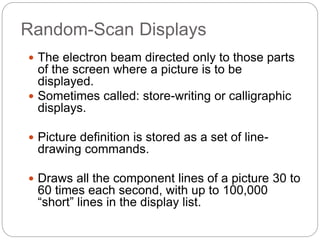 Random-Scan Displays
25
 The electron beam directed only to those parts
of the screen where a picture is to be
displayed.
 Sometimes called: store-writing or calligraphic
displays.
 Picture definition is stored as a set of line-
drawing commands.
 Draws all the component lines of a picture 30 to
60 times each second, with up to 100,000
“short” lines in the display list.
 