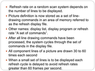 27
 Refresh rate on a random scan system depends on
the number of lines to be displayed.
 Picture definition is now stored as a set of line-
drawing commands in an area of memory referred to
as the refresh display file.
 Other names: display list, display program or refresh
rate “A set of commands”.
 After all line drawing commands have been
processed, the system cycles through the set of
commands in the display file.
 All component lines of a picture are drawn 30 to 60
times each second
 When a small set of lines is to be displayed each
refresh cycle is delayed to avoid refresh rates
greater than 60 frames per second.
 