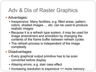 Adv & Dis of Raster Graphics
30
 Advantages:
 Inexpensive: Many facilities, e.g. filled areas, pattern,
colors, shaded images … etc. can be used to produce
realistic images
 Because it is a refresh type system, it may be used for
image amendment and animation by changing the
contents of the frame buffer between refresh cycles
 The refresh process is independent of the image
complexity
 Disadvantages:
 Every graphical output primitive has to be scan
converted before display
 Aliasing errors, e.g. stair case effect
 Increasing resolution is expensive => more memory
 