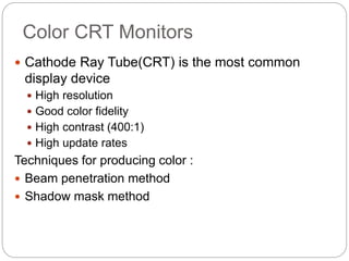 Color CRT Monitors
 Cathode Ray Tube(CRT) is the most common
display device
 High resolution
 Good color fidelity
 High contrast (400:1)
 High update rates
Techniques for producing color :
 Beam penetration method
 Shadow mask method
 