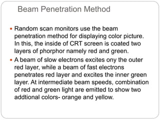 Beam Penetration Method
 Random scan monitors use the beam
penetration method for displaying color picture.
In this, the inside of CRT screen is coated two
layers of phorphor namely red and green.
 A beam of slow electrons excites ony the outer
red layer, while a beam of fast electrons
penetrates red layer and excites the inner green
layer. At intermediate beam speeds, combination
of red and green light are emitted to show two
addtional colors- orange and yellow.
 