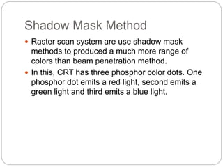Shadow Mask Method
 Raster scan system are use shadow mask
methods to produced a much more range of
colors than beam penetration method.
 In this, CRT has three phosphor color dots. One
phosphor dot emits a red light, second emits a
green light and third emits a blue light.
 