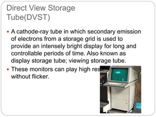 Direct View Storage
Tube(DVST)
 A cathode-ray tube in which secondary emission
of electrons from a storage grid is used to
provide an intensely bright display for long and
controllable periods of time. Also known as
display storage tube; viewing storage tube.
 These monitors can play high resolution picture
without flicker.
 