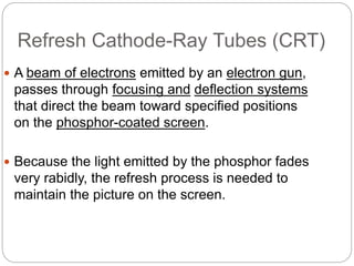 Refresh Cathode-Ray Tubes (CRT)
4
 A beam of electrons emitted by an electron gun,
passes through focusing and deflection systems
that direct the beam toward specified positions
on the phosphor-coated screen.
 Because the light emitted by the phosphor fades
very rabidly, the refresh process is needed to
maintain the picture on the screen.
 