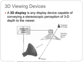 3D Viewing Devices
 A 3D display is any display device capable of
conveying a stereoscopic perception of 3-D
depth to the viewer.
 