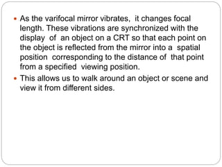  As the varifocal mirror vibrates, it changes focal
length. These vibrations are synchronized with the
display of an object on a CRT so that each point on
the object is reflected from the mirror into a spatial
position corresponding to the distance of that point
from a specified viewing position.
 This allows us to walk around an object or scene and
view it from different sides.
 