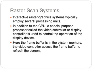 Raster Scan Systems
 Interactive raster-graphics systems typically
employ several processing units.
 In addition to the CPU, a special purpose
processor called the video controller or display
controller is used to control the operation of the
display device.
 Here the frame buffer is in the system memory,
the video controller access the frame buffer to
refresh the screen.
 