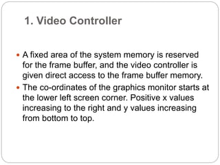 1. Video Controller
 A fixed area of the system memory is reserved
for the frame buffer, and the video controller is
given direct access to the frame buffer memory.
 The co-ordinates of the graphics monitor starts at
the lower left screen corner. Positive x values
increasing to the right and y values increasing
from bottom to top.
 