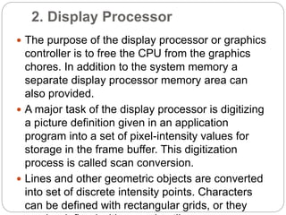 2. Display Processor
 The purpose of the display processor or graphics
controller is to free the CPU from the graphics
chores. In addition to the system memory a
separate display processor memory area can
also provided.
 A major task of the display processor is digitizing
a picture definition given in an application
program into a set of pixel-intensity values for
storage in the frame buffer. This digitization
process is called scan conversion.
 Lines and other geometric objects are converted
into set of discrete intensity points. Characters
can be defined with rectangular grids, or they
 