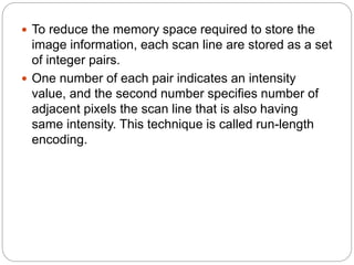  To reduce the memory space required to store the
image information, each scan line are stored as a set
of integer pairs.
 One number of each pair indicates an intensity
value, and the second number specifies number of
adjacent pixels the scan line that is also having
same intensity. This technique is called run-length
encoding.
 