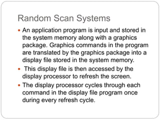 Random Scan Systems
 An application program is input and stored in
the system memory along with a graphics
package. Graphics commands in the program
are translated by the graphics package into a
display file stored in the system memory.
 This display file is then accessed by the
display processor to refresh the screen.
 The display processor cycles through each
command in the display file program once
during every refresh cycle.
 