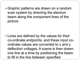  Graphic patterns are drawn on a random
scan system by directing the electron
beam along the component lines of the
picture.
 Lines are defined by the values for their
co-ordinate endpoints, and these input co-
ordinate values are converted to x and y
deflection voltages. A scene is then drawn
one line at a time by positioning the beam
to fill in the line between specified
 