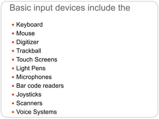 Basic input devices include the
 Keyboard
 Mouse
 Digitizer
 Trackball
 Touch Screens
 Light Pens
 Microphones
 Bar code readers
 Joysticks
 Scanners
 Voice Systems
 