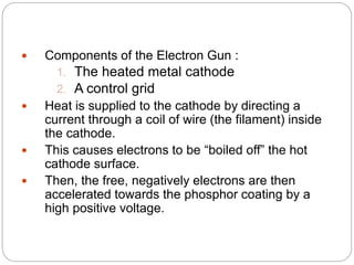 8
 Components of the Electron Gun :
1. The heated metal cathode
2. A control grid
 Heat is supplied to the cathode by directing a
current through a coil of wire (the filament) inside
the cathode.
 This causes electrons to be “boiled off” the hot
cathode surface.
 Then, the free, negatively electrons are then
accelerated towards the phosphor coating by a
high positive voltage.
 