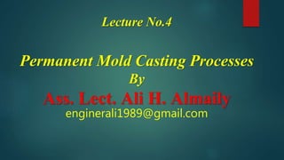 Lecture No.4
Permanent Mold Casting Processes
By
Ass. Lect. Ali H. Almaily
enginerali1989@gmail.com
 