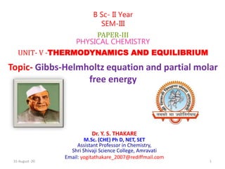 Dr. Y. S. THAKARE
M.Sc. (CHE) Ph D, NET, SET
Assistant Professor in Chemistry,
Shri Shivaji Science College, Amravati
Email: yogitathakare_2007@rediffmail.com
B Sc- II Year
SEM-III
PAPER-III
PHYSICAL CHEMISTRY
UNIT- V -THERMODYNAMICS AND EQUILIBRIUM
Topic- Gibbs-Helmholtz equation and partial molar
free energy
31-August -20 1
 