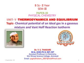 Dr. Y. S. THAKARE
M.Sc. (CHE) Ph D, NET, SET
Assistant Professor in Chemistry,
Shri Shivaji Science College, Amravati
Email: yogitathakare_2007@rediffmail.com
B Sc- II Year
SEM-III
PAPER-III
PHYSICAL CHEMISTRY
UNIT- V -THERMODYNAMICS AND EQUILIBRIUM
Topic- Chemical potential of an ideal gas in a gaseous
mixture and Vant Hoff Reaction Isotherm
1-September -20 1
 