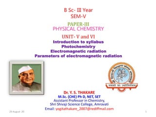 Dr. Y. S. THAKARE
M.Sc. (CHE) Ph D, NET, SET
Assistant Professor in Chemistry,
Shri Shivaji Science College, Amravati
Email: yogitathakare_2007@rediffmail.com
B Sc- III Year
SEM-V
PAPER-III
PHYSICAL CHEMISTRY
UNIT- V and VI
Introduction to syllabus
Photochemistry
Electromagnetic radiation
Parameters of electromagnetic radiation
29-August -20 1
 