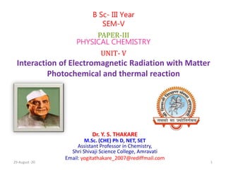 Dr. Y. S. THAKARE
M.Sc. (CHE) Ph D, NET, SET
Assistant Professor in Chemistry,
Shri Shivaji Science College, Amravati
Email: yogitathakare_2007@rediffmail.com
B Sc- III Year
SEM-V
PAPER-III
PHYSICAL CHEMISTRY
UNIT- V
Interaction of Electromagnetic Radiation with Matter
Photochemical and thermal reaction
29-August -20 1
 