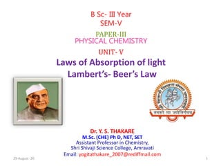 Dr. Y. S. THAKARE
M.Sc. (CHE) Ph D, NET, SET
Assistant Professor in Chemistry,
Shri Shivaji Science College, Amravati
Email: yogitathakare_2007@rediffmail.com
B Sc- III Year
SEM-V
PAPER-III
PHYSICAL CHEMISTRY
UNIT- V
Laws of Absorption of light
Lambert’s- Beer’s Law
29-August -20 1
 