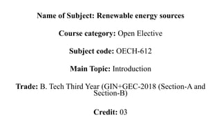 Name of Subject: Renewable energy sources
Course category: Open Elective
Subject code: OECH-612
Main Topic: Introduction
Trade: B. Tech Third Year (GIN+GEC-2018 (Section-A and
Section-B)
Credit: 03
 
