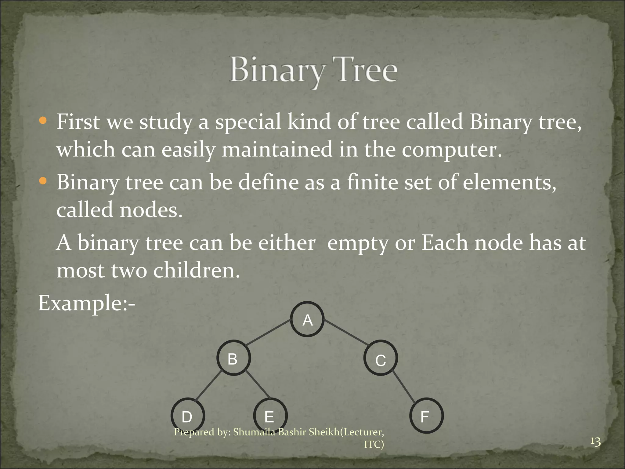 First we study a special kind of tree called Binary tree, which can easily maintained in the computer. Binary tree can be define as a finite set of elements, called nodes. A binary tree can be either  empty or Each node has at most two children. Example:- Prepared by: Shumaila Bashir Sheikh(Lecturer, ITC) A B D E C F 