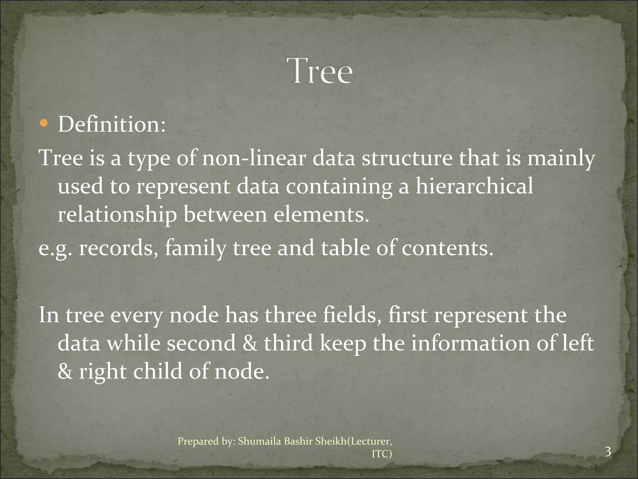Definition: Tree is a type of non-linear data structure that is mainly used to represent data containing a hierarchical relationship between elements. e.g. records, family tree and table of contents. In tree every node has three fields, first represent the data while second & third keep the information of left & right child of node. Prepared by: Shumaila Bashir Sheikh(Lecturer, ITC) 