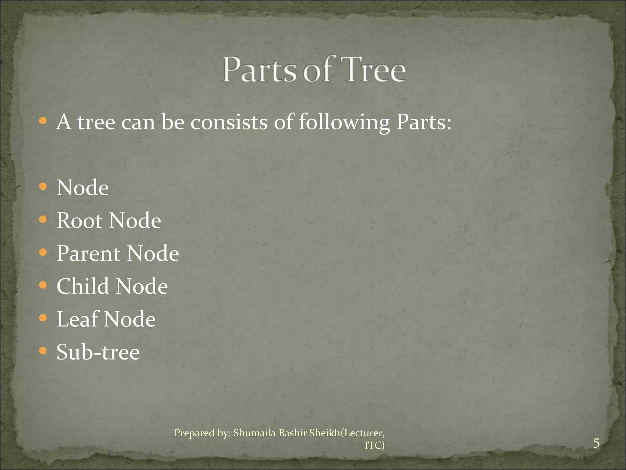 A tree can be consists of following Parts: Node Root Node Parent Node Child Node Leaf Node Sub-tree Prepared by: Shumaila Bashir Sheikh(Lecturer, ITC) 