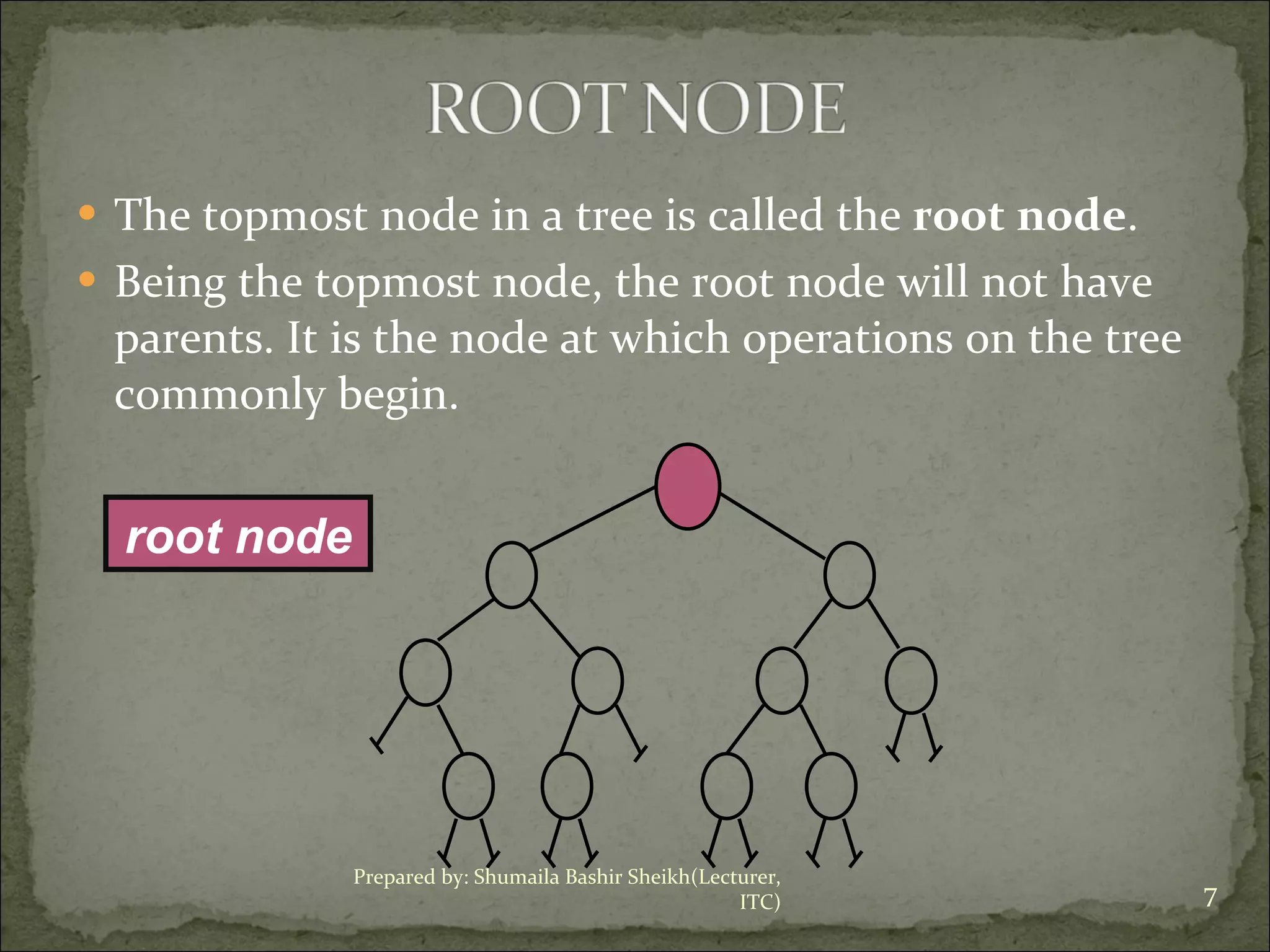 The topmost node in a tree is called the  root node .  Being the topmost node, the root node will not have parents. It is the node at which operations on the tree commonly begin. root node Prepared by: Shumaila Bashir Sheikh(Lecturer, ITC) 