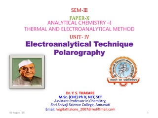 Dr. Y. S. THAKARE
M.Sc. (CHE) Ph D, NET, SET
Assistant Professor in Chemistry,
Shri Shivaji Science College, Amravati
Email: yogitathakare_2007@rediffmail.com
SEM-III
PAPER-X
ANALYTICAL CHEMISTRY –I
THERMAL AND ELECTROANALYTICAL METHOD
UNIT- IV
Electroanalytical Technique
Polarography
05-August -20 1
 