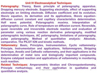 Unit IV Electroanalytical Techniques
Polarography: Theory, Basic principle of polarography, apparatus.
Dropping mercury electrode. Supporting electrolyte, effect of supporting
electrolyte on limiting electrode. Diffusion coefficient and its evolution.
Ilkovic equation, its derivation and its applications, Ilkovic equation-
diffusion current constant and capillary characteristics determination,
Half wave potential. Polarographic maxima. Interpretation of
polarographic curve. Role of temperature on diffusion current. Reversible,
quasi reversible and irreversible electrode reaction and evaluation of
parameter using various reaction derivative polarography, modified
polarographic techniques, AC polarography, limitations of polarography,
pulse polarography. Method of quantitative analysis: Absolute,
comparative. The PILOT ION and kinetic methods.
Voltammetry: Basic, Principles, Instrumentation, Cyclic voltammetry-
Principle, Instrumentation and applications, Voltammogram, Stripping
technique, Anodic and Cathodic voltammetry, and their applications in the
determination of metal ions and biologically important compounds.
Enzyme catalyzed reaction and applications of voltammetry in monitoring
such reaction.
Related Techniques: Amperometric titration and Chronopotentiometry,
Principle methodology, and their application in qualitative and
quantitative analysis.
Electrode – The metal rod dipped in its salt solution 2
Dr. Yogita Sahebrao Thakare
 