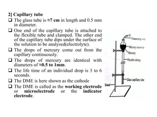 2] Capillary tube
 The glass tube is ≈7 cm in length and 0.5 mm
in diameter.
 One end of the capillary tube is attached to
the flexible tube and clamped. The other end
of the capillary tube dips under the surface of
the solution to be analysed(electrolyte).
 The drops of mercury come out from the
capillary continuously.
 The drops of mercury are identical with
diameters of ≈0.5 to 1mm.
 The life time of an individual drop is 3 to 6
seconds.
 The DME is here shown as the cathode
 The DME is called as the working electrode
or microelectrode or the indicator
electrode.
 