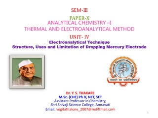 Dr. Y. S. THAKARE
M.Sc. (CHE) Ph D, NET, SET
Assistant Professor in Chemistry,
Shri Shivaji Science College, Amravati
Email: yogitathakare_2007@rediffmail.com
SEM-III
PAPER-X
ANALYTICAL CHEMISTRY –I
THERMAL AND ELECTROANALYTICAL METHOD
UNIT- IV
Electroanalytical Technique
Structure, Uses and Limitation of Dropping Mercury Electrode
1
 