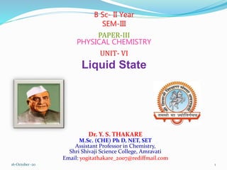 Dr. Y. S. THAKARE
M.Sc. (CHE) Ph D, NET, SET
Assistant Professor in Chemistry,
Shri Shivaji Science College, Amravati
Email: yogitathakare_2007@rediffmail.com
B Sc- II Year
SEM-III
PAPER-III
PHYSICAL CHEMISTRY
UNIT- VI
Liquid State
16-October -20 1
 