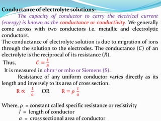Conductance of electrolyte solutions:
The capacity of conductor to carry the electrical current
(energy) is known as the conductance or conductivity. We generally
come across with two conductors i.e. metallic and electrolytic
conductors.
The conductance of electrolyte solution is due to migration of ions
through the solution to the electrodes. The conductance (C) of an
electrolyte is the reciprocal of its resistance (R).
Thus, 𝐶 =
1
𝑅
It is measured in ohm-1 or mho or Siemens (S).
Resistance of any uniform conductor varies directly as its
length and inversely to its area of cross section.
R ∝
𝑙
𝑎
OR R = ρ
𝑙
𝑎
Where, ρ = constant called specific resistance or resistivity
l = length of conductor
a = cross sectional area of conductor
 
