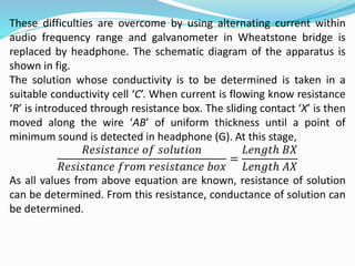 These difficulties are overcome by using alternating current within
audio frequency range and galvanometer in Wheatstone bridge is
replaced by headphone. The schematic diagram of the apparatus is
shown in fig.
The solution whose conductivity is to be determined is taken in a
suitable conductivity cell ‘C’. When current is flowing know resistance
‘R’ is introduced through resistance box. The sliding contact ‘X’ is then
moved along the wire ‘AB’ of uniform thickness until a point of
minimum sound is detected in headphone (G). At this stage,
𝑅𝑒𝑠𝑖𝑠𝑡𝑎𝑛𝑐𝑒 𝑜𝑓 𝑠𝑜𝑙𝑢𝑡𝑖𝑜𝑛
𝑅𝑒𝑠𝑖𝑠𝑡𝑎𝑛𝑐𝑒 𝑓𝑟𝑜𝑚 𝑟𝑒𝑠𝑖𝑠𝑡𝑎𝑛𝑐𝑒 𝑏𝑜𝑥
=
𝐿𝑒𝑛𝑔𝑡ℎ 𝐵𝑋
𝐿𝑒𝑛𝑔𝑡ℎ 𝐴𝑋
As all values from above equation are known, resistance of solution
can be determined. From this resistance, conductance of solution can
be determined.
 