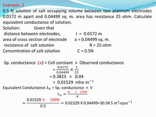 Example: 2
0.5 N solution of salt occupying volume between two platinum electrodes
0.0172 m apart and 0.04499 sq. m. area has resistance 25 ohm. Calculate
equivalent conductance of solution.
Solution: Given that
distance between electrodes, l = 0.0172 m
area of cross section of electrode a = 0.04499 sq. m.
resistance of salt solution R = 25 ohm
Concentration of salt solution C = 0.5N
Sp. conductance () = Cell constant × Observed conductance
=
0.0172
0.04499
×
1
25
= 0.3823 × 0.04
= 0.01529 mho 𝑚−1
Equivalent Conductance λv = Sp. conductance × V
𝑣 =
 × 1000
𝑁
=
0.01529 × 1000
0.5
= 0.01529 X 0.04499=30.58 S 𝑚2𝑒𝑞𝑢𝑖−1
 