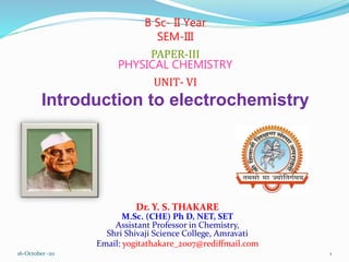Dr. Y. S. THAKARE
M.Sc. (CHE) Ph D, NET, SET
Assistant Professor in Chemistry,
Shri Shivaji Science College, Amravati
Email: yogitathakare_2007@rediffmail.com
B Sc- II Year
SEM-III
PAPER-III
PHYSICAL CHEMISTRY
UNIT- VI
Introduction to electrochemistry
16-October -20 1
 