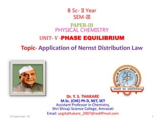 Dr. Y. S. THAKARE
M.Sc. (CHE) Ph D, NET, SET
Assistant Professor in Chemistry,
Shri Shivaji Science College, Amravati
Email: yogitathakare_2007@rediffmail.com
B Sc- II Year
SEM-III
PAPER-III
PHYSICAL CHEMISTRY
UNIT- V -PHASE EQUILIBRIUM
Topic- Application of Nernst Distribution Law
19-September -20 1
 